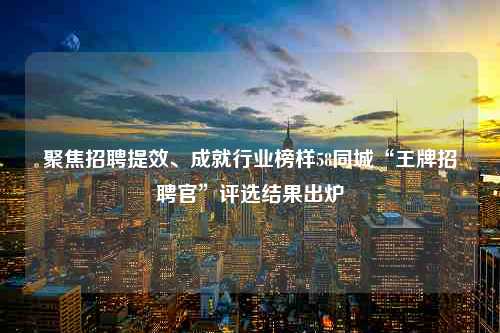 聚焦招聘提效、成就行业榜样58同城“王牌招聘官”评选结果出炉