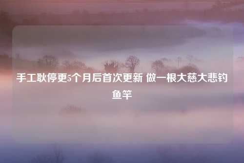 手工耿停更5个月后首次更新 做一根大慈大悲钓鱼竿