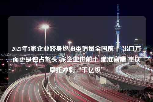 2023年3家企业跻身燃油类销量全国前十 出口方面更是独占鳌头5家企业进前十 瞄准高端 重庆摩托冲刺“千亿级”