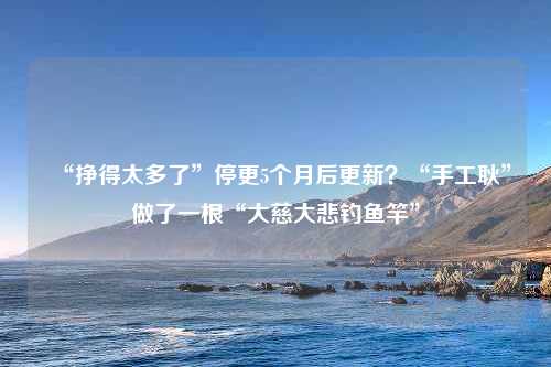 “挣得太多了”停更5个月后更新？“手工耿”做了一根“大慈大悲钓鱼竿”