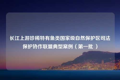 长江上游珍稀特有鱼类国家级自然保护区司法保护协作联盟典型案例（第一批 ）