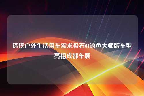 深挖户外生活用车需求极石01钓鱼大师版车型亮相成都车展