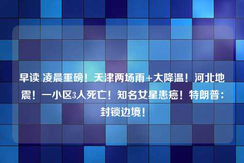 早读 凌晨重磅！天津两场雨+大降温！河北地震！一小区3人死亡！知名女星患癌！特朗普：封锁边境！