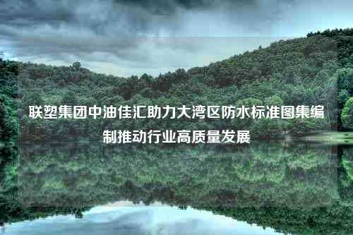 联塑集团中油佳汇助力大湾区防水标准图集编制推动行业高质量发展