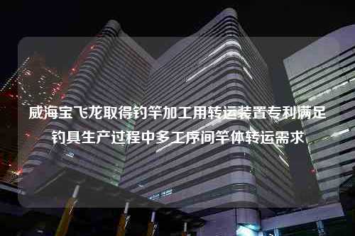 威海宝飞龙取得钓竿加工用转运装置专利满足钓具生产过程中多工序间竿体转运需求