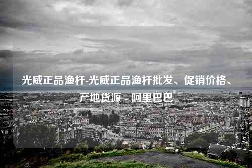 光威正品渔杆-光威正品渔杆批发、促销价格、产地货源 - 阿里巴巴