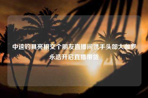 中逵钓具亮相交个朋友直播间携手头部大咖罗永浩开启直播带货