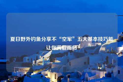 夏日野外钓鱼分享不“空军”五大基本技巧能让你满载而归