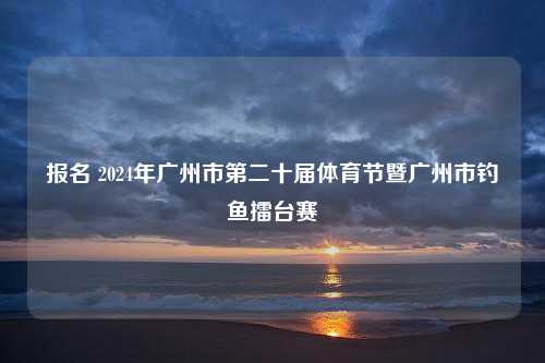 报名 2024年广州市第二十届体育节暨广州市钓鱼擂台赛