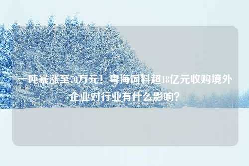 一吨暴涨至70万元！粤海饲料超18亿元收购境外企业对行业有什么影响？