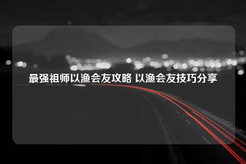 最强祖师以渔会友攻略 以渔会友技巧分享