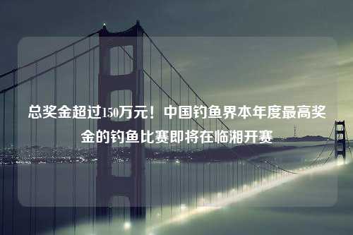 总奖金超过150万元！中国钓鱼界本年度最高奖金的钓鱼比赛即将在临湘开赛