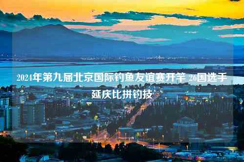 2024年第九届北京国际钓鱼友谊赛开竿 26国选手延庆比拼钓技