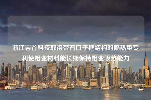 浙江岩谷科技取得带有口子框结构的隔热垫专利使相变材料能长期保持相变吸热能力