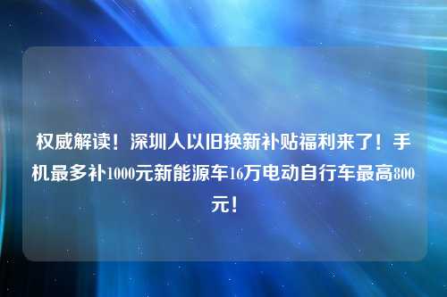 权威解读！深圳人以旧换新补贴福利来了！手机最多补1000元新能源车16万电动自行车最高800元！