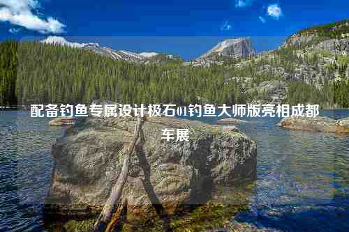 配备钓鱼专属设计极石01钓鱼大师版亮相成都车展