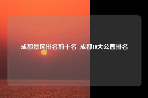 成都景区排名前十名_成都10大公园排名