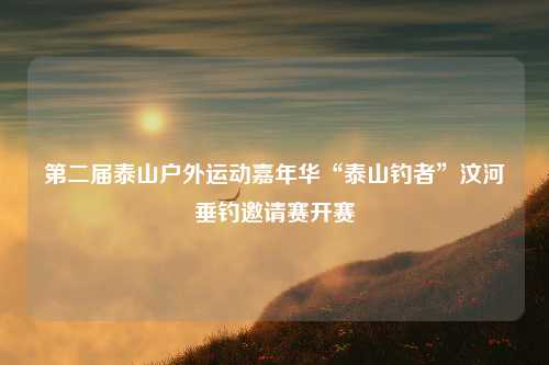 第二届泰山户外运动嘉年华“泰山钓者”汶河垂钓邀请赛开赛