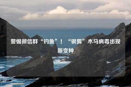 警惕微信群“钓鱼”！“银狐”木马病毒出现新变种