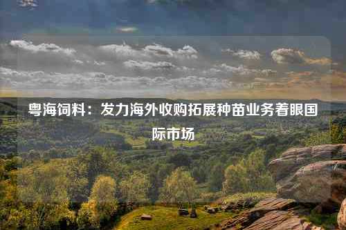 粤海饲料：发力海外收购拓展种苗业务着眼国际市场