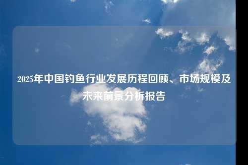 2025年中国钓鱼行业发展历程回顾、市场规模及未来前景分析报告