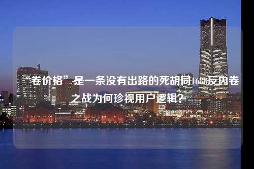 “卷价格”是一条没有出路的死胡同1688反内卷之战为何珍视用户逻辑？