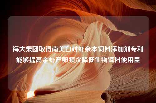 海大集团取得南美白对虾亲本饲料添加剂专利能够提高亲虾产卵频次降低生物饵料使用量