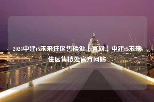 2024中建t5未来住区售楼处【官网】中建t5未来住区售楼处官方网站