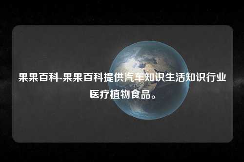 果果百科-果果百科提供汽车知识生活知识行业医疗植物食品。