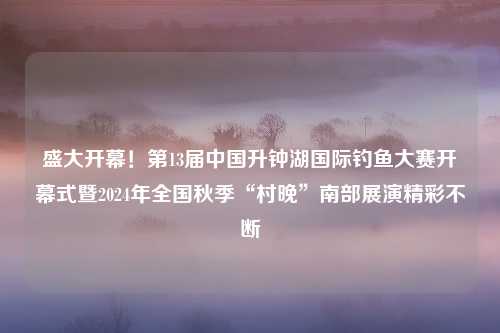 盛大开幕！第13届中国升钟湖国际钓鱼大赛开幕式暨2024年全国秋季“村晚”南部展演精彩不断