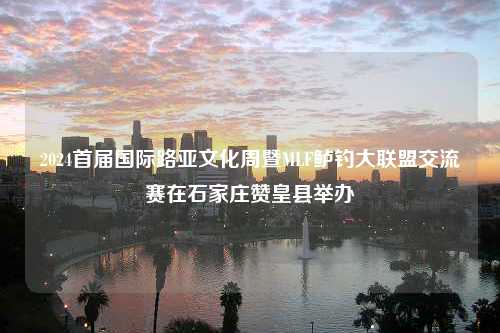 2024首届国际路亚文化周暨MLF鲈钓大联盟交流赛在石家庄赞皇县举办