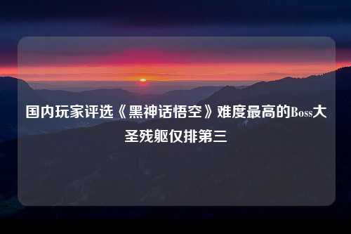 国内玩家评选《黑神话悟空》难度最高的Boss大圣残躯仅排第三