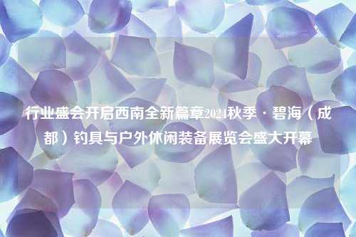 行业盛会开启西南全新篇章2024秋季·碧海（成都）钓具与户外休闲装备展览会盛大开幕