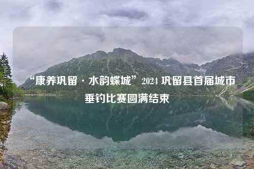 “康养巩留·水韵蝶城”2024 巩留县首届城市垂钓比赛圆满结束