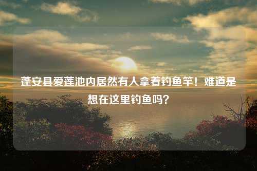 蓬安县爱莲池内居然有人拿着钓鱼竿！难道是想在这里钓鱼吗？