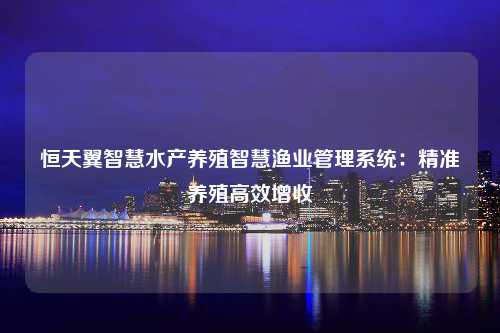 恒天翼智慧水产养殖智慧渔业管理系统：精准养殖高效增收