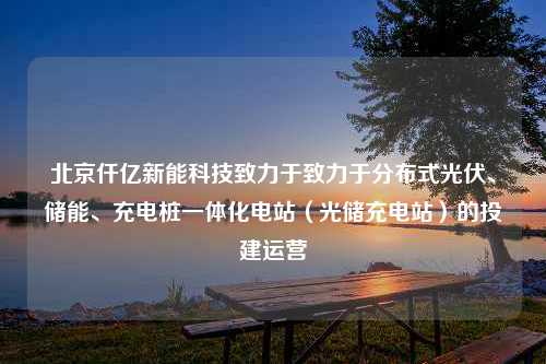 北京仟亿新能科技致力于致力于分布式光伏、储能、充电桩一体化电站（光储充电站）的投建运营