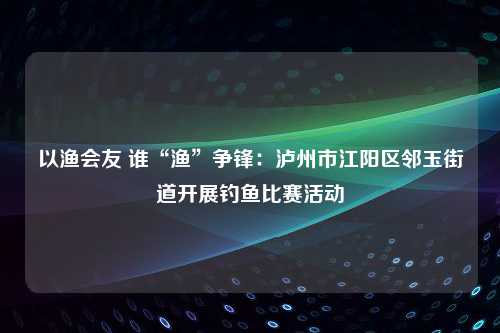 以渔会友 谁“渔”争锋：泸州市江阳区邻玉街道开展钓鱼比赛活动