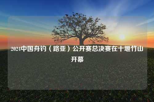 2024中国舟钓（路亚）公开赛总决赛在十堰竹山开幕