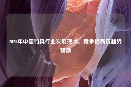 2025年中国钓具行业发展现状、竞争格局及趋势预测