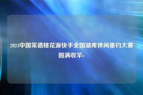 2024中国常德桃花源快手全国湖库休闲垂钓大赛圆满收竿v