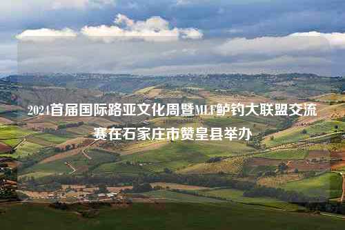 2024首届国际路亚文化周暨MLF鲈钓大联盟交流赛在石家庄市赞皇县举办