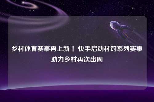 乡村体育赛事再上新 ！快手启动村钓系列赛事助力乡村再次出圈