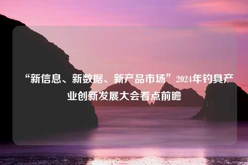 “新信息、新数据、新产品市场”2024年钓具产业创新发展大会看点前瞻