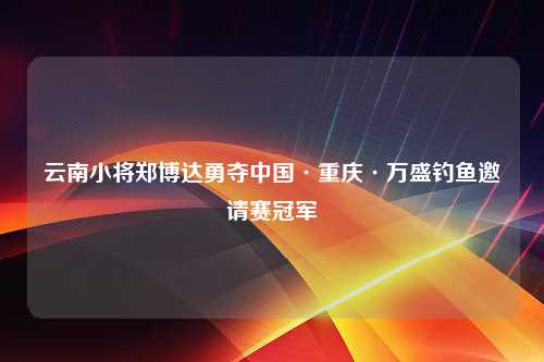 云南小将郑博达勇夺中国·重庆·万盛钓鱼邀请赛冠军