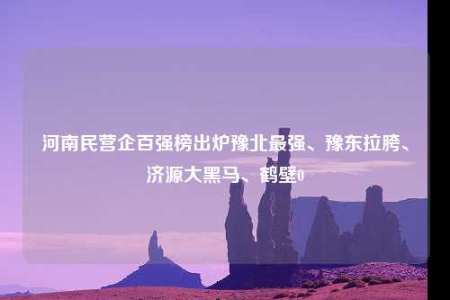 河南民营企百强榜出炉豫北最强、豫东拉胯、济源大黑马、鹤壁0