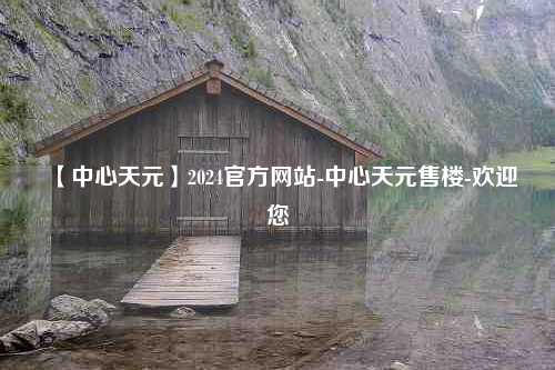 【中心天元】2024官方网站-中心天元售楼-欢迎您