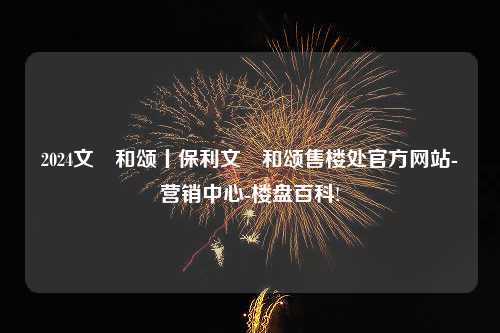 2024文璟和颂丨保利文璟和颂售楼处官方网站-营销中心-楼盘百科!