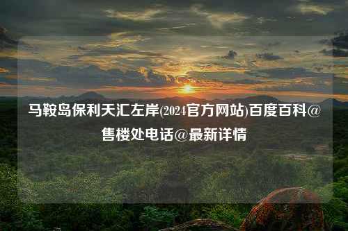 马鞍岛保利天汇左岸(2024官方网站)百度百科@售楼处电话@最新详情