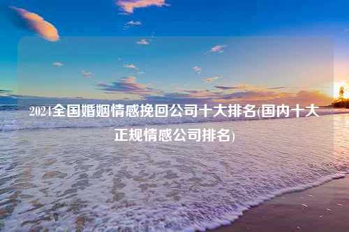 2024全国婚姻情感挽回公司十大排名(国内十大正规情感公司排名)